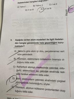 ifadelerinden hangileri doğrudur
C) I ve 11
B) Yalnız 11
A) Yalnız!
E)
Il ve III
11.
D) II ve III
Raunt
9.
Aşağıda verilen atom modelleri ile ilgili ifadeler-
den hangisi günümüzde hala geçerliliğini koru-
maktadır?
A) Dalton'a göre atom içi dolu, parçalanamaz sert
küre şeklindedir.
B) Thomson, elektronların kütlelerinin önemsiz ol-
duğunu iddia eder.
C) Rutherford atomun merkezinde çekirdek oldu-
ğunu, elektronların ise çekirdek etrafında rast-
gele hareket ettiklerini iddia eder.
D) Bohr, elektronların çekirdek etrafındaki çizgisel
yörüngelerde bulunduğunu söyler.
EY Thomson, atomun kütlesinin protonlardan oluş-
tuğunu iddia eder.
TYT
