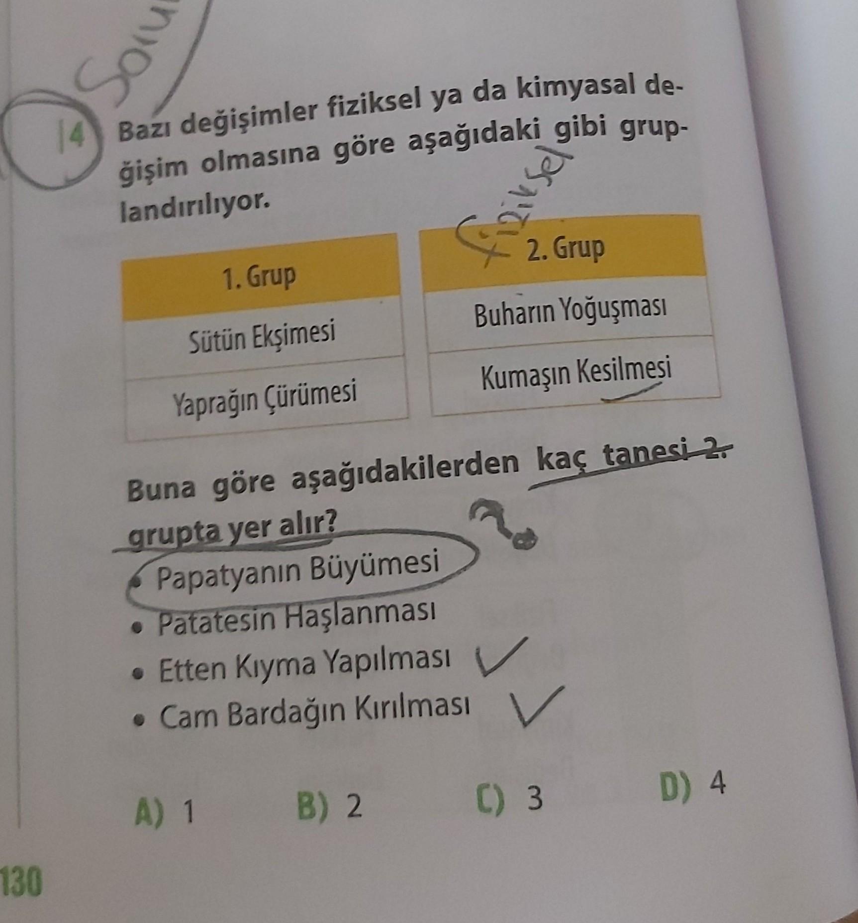 Son
Bazı değişimler fiziksel ya da kimyasal de-
ğişim olmasına göre aşağıdaki gibi grup-
landırılıyor.
fiziksel
2. Grup
1. Grup
Buharın Yoğuşması
Sütün Ekşimesi
Kumaşın Kesilmesi
Yaprağın çürümesi
Buna göre aşağıdakilerden kaç tanesi 2.
grupta yer alır?
Pa