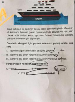 6.
Gemi
SALMA
Deniz
Suya indirilen bir geminin düşey kesiti şekildeki gibidir. Geminin
alt kısmında bulunan çıkıntı burun şeklinde görülen ve "SALMA"
olarak adlandırılan kısım, geminin fırtınalı havalarda alabora
olmasını önlemek için yapılmıştır.
sekmey us.
Gemilerin dengesi için yapılan salmanın yapılış amacı ola-
rak;
I. geminin ağırlık merkezini aşağıya çekmek,
1
II. gerniye etki eden kaldırma kuvvetini artırmak
III. gemiye etki eden kaldırma kuvvetini yukarıya çekmek
yargılarından hangileri gösterilebilir?
B) Valmal
A) Yalnız
D) I ve U
C) I ve II
E) Il ve III