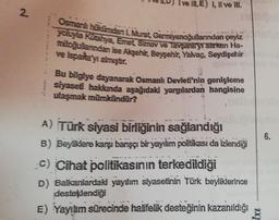 I ve IN. E) I, II ve III.
2.
Osmanlı hücumdan L. Murat. Germiyanoğullarından çeyiz
yoluyla kuahya, Emet Simav ve Tavşanlryrarken Ha-
mitoğullarndan ise Akşehir, Bessehir, Yalvaç, Seydişehir
XF
e Isparta y almıştır.
Bu bilgiye dayanarak Osmanlı Devleti'nin genişleme
siyaseti hakkında aşağıdaki yargılardan hangisine
ulaşmak mümkündür?
6.
A) Türk siyasi birliğinin sağlandığı
B) Beyiklere karşı barışçı bir yayılım politikası da izlendiği
c) Cihat politikasının terkedildiği
D) Balkanlardaki yaylım siyasetinin Türk beyliklerince
desteklendiği
E) Yayılım sürecinde halifelik desteğinin kazanıldığı