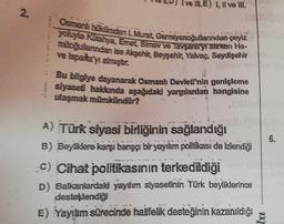 I ve IN. E) I, II ve III.
2.
Osmanlı hücumdan L. Murat. Germiyanoğullarından çeyiz
yoluyla kuahya, Emet Simav ve Tavşanlryrarken Ha-
mitoğullarndan ise Akşehir, Bessehir, Yalvaç, Seydişehir
XF
e Isparta y almıştır.
Bu bilgiye dayanarak Osmanlı Devleti'nin genişleme
siyaseti hakkında aşağıdaki yargılardan hangisine
ulaşmak mümkündür?
6.
A) Türk siyasi birliğinin sağlandığı
B) Beyiklere karşı barışçı bir yayılım politikası da izlendiği
c) Cihat politikasının terkedildiği
D) Balkanlardaki yaylım siyasetinin Türk beyliklerince
desteklendiği
E) Yayılım sürecinde halifelik desteğinin kazanıldığı
