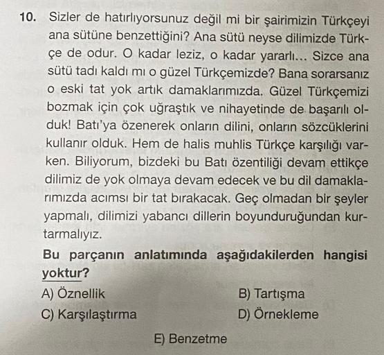 10. Sizler de hatırlıyorsunuz değil mi bir şairimizin Türkçeyi
ana sütüne benzettiğini? Ana sütü neyse dilimizde Türk-
çe de odur. O kadar leziz, o kadar yararlı... Sizce ana
sütü tadı kaldı mı o güzel Türkçemizde? Bana sorarsanız
o eski tat yok artık dama