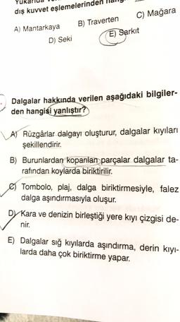 dış kuvvet eşlemelerinde
A) Mantarkaya
B) Traverten C) Mağara
E) Sarkit
D Seki
Dalgalar hakkında verilen aşağıdaki bilgiler-
den hangisi yanlıştır?
A) Rüzgârlar dalgayı oluşturur, dalgalar kıyıları
şekillendirir.
B) Burunlardan koparılan parçalar dalgalar ta-
rafından koylarda biriktirilir
.
Tombolo, plaj, dalga biriktirmesiyle, falez
dalga aşındırmasıyla oluşur.
DY Kara ve denizin birleştiği yere kıyı çizgisi de-
nir.
E) Dalgalar sığ kıyılarda aşındırma, derin kiyi-
larda daha çok biriktirme yapar.
