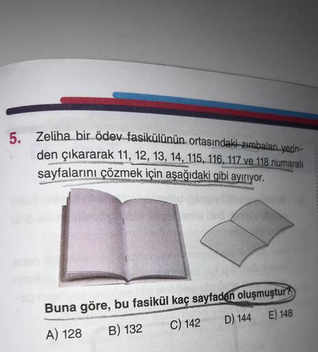 5.
Zeliha bir ödev fasikülünün ortasındaki-zimbaları yerin-
den çıkararak 11, 12, 13, 14, 115, 116, 117 ve 118 numaralı
sayfalarını çözmek için aşağıdaki gibi ayırıyor.
Buna göre, bu fasikül kaç sayfadan oluşmuştur?
A) 128 B) 132 C) 142 D) 144 E) 148