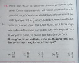 1
2
14. Murat saat 09.00 da başlayan okuluna yürüyerek gide-
cektir. Dersin başlamasından 40 dakika önce evden yola
çıkan Murat, yürüme hızını 40 dakikada okula varacak şe-
1
kilde ayarlıyor. Yolun ünü yürüdüğünde matematik def-
4
terini evde unuttuğunu fark eden Murat, sabit hızla koşa-
rak evden defterini alıp durmadan aynı hızla koşarak oku-
la varıyor ve derse 10 dakika geç kaldığını görüyor.
Buna göre, Murat defterini evde unuttuğunu fark ettik-
ten sonra hızını kaç katına çıkarmıştır?
11
3
A)
11
10
5
C)
B)
5
Alor
D
)
E)
NI
