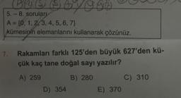 Bersage
(
5.-8. soruları
A = {0, 1, 2, 3, 4, 5, 6, 7}
kümesinin elemanlarını kullanarak çözünüz.
7. Rakamları farklı 125'den büyük 627'den kü-
çük kaç tane doğal sayı yazılır?
A) 259
B) 280
C) 310
E) 370
D) 354