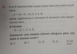 2.
A ve B rakamlarından oluşan boştan farklı birer küme olmak
üzere,
AB= A n {0, 2, 4, 6, 8}
eşitliği sağlanıyorsa A kümesine B kümesinin orta kesişim
kümesi denir.
A kümesi,
B = {0, 1, 2, 3, 4)
kümesinin orta kesişim kümesi olduğuna göre, kaç
farklı A kümesi vardır?
A) 3 B) 7 C) 15 D) 31 E) 63
