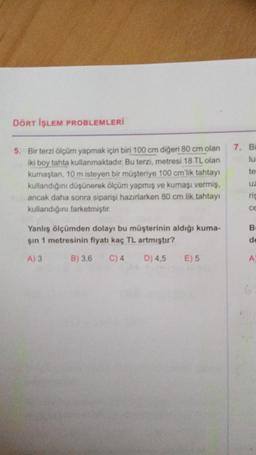 DÖRT İŞLEM PROBLEMLERİ
7. BI
lu
te
5. Bir terzi ölçüm yapmak için biri 100 cm diğeri 80 cm olan
iki boy tahta kullanmaktadır. Bu terzi, metresi 18 TL olan
kumaştan, 10 m isteyen bir müşteriye 100 cm'lik tahtayı
kullandığını düşünerek ölçüm yapmış ve kumaşı vermiş,
ancak daha sonra siparişi hazırlarken 80 cm lik tahtay
kullandığını farketmiştir.
U2
rig
CE
B
Yanlış ölçümden dolayı bu müşterinin aldığı kuma-
sin 1 metresinin fiyatı kaç TL artmıştır?
de
A)3
B) 3,6
C) 4
D) 4,5
E) 5
A
