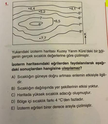 1.
•4,4
•4,140
•5,2
5°
-6°
-7-
•6,5
-8
7°
-8°
•7,7
Yukarıdaki izoterm haritası Kuzey Yarım Küre'deki bir böl-
genin gerçek sıcaklık değerlerine göre çizilmiştir.
izoterm haritasındaki eğrilerden faydalanılarak aşağı-
daki sonuçlardan hangisine ulaşılamaz?