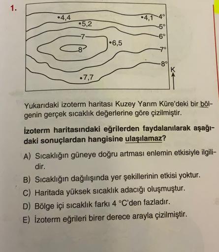 1.
•4,4
•4,140
•5,2
5°
-6°
-7-
•6,5
-8
7°
-8°
•7,7
Yukarıdaki izoterm haritası Kuzey Yarım Küre'deki bir böl-
genin gerçek sıcaklık değerlerine göre çizilmiştir.
izoterm haritasındaki eğrilerden faydalanılarak aşağı-
daki sonuçlardan hangisine ulaşılamaz?
