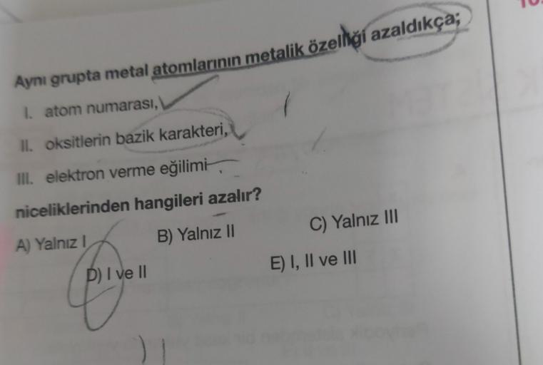 Aynı grupta metal atomlarının metalik özelliği azaldıkça;
I atom numarası,
II. oksitlerin bazik karakteri,
III. elektron verme eğilimi,
niceliklerinden hangileri azalır?
C) Yalnız III
B) Yalnız
A) Yalnız!
E) I, II ve III
P) I ve II
