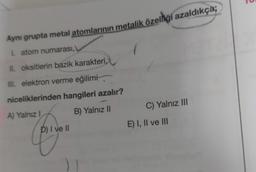 Aynı grupta metal atomlarının metalik özelliği azaldıkça;
I atom numarası,
II. oksitlerin bazik karakteri,
III. elektron verme eğilimi,
niceliklerinden hangileri azalır?
C) Yalnız III
B) Yalnız
A) Yalnız!
E) I, II ve III
P) I ve II
