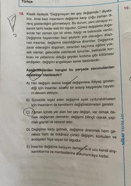 Türkçe
19.
18. Klasik ifadeyle "Değişmeyen tek şey değişimdir." diyebi-
liriz. Ama bazı insanların değişime karşı çoğu zaman di-
renç gösterdiğini görmekteyiz. Bu durum, yeni olmayıp in-
sanlık tarihi kadar eski bir olgudur. Çünkü değişimin doğa-
sında her zaman için bir stres, kaygı ve belirsizlik vardır.
Değişince hayatından bazı şeylerin yok olacağını düşü-
nen insanlar, değişime olabildiğince direnirler. Değişince
zarar edeceğini düşünen, zarardan kaçınma eğilimi yük-
sek olanlar, gelecekte olabilecek sorunlar, belirsizlik kor-
kusu ve yabancısı olduğu şeyden korkma gibi kötümser
endişeler, değişimi engelleyen temel faktörlerdir.
Aşağıdakilerden hangisi bu parçada savunulanları
destekler niteliktedir?
(
A) Her değişim daima başka değişimlere ihtiyaç göster-
diği için insanlar, sürekli bir arayış kaygısıyla hayatı-
ni devam ettiriyor.
B) Süreklilik teşkil eden değişime ayak uydurabilmeleri
için insanların da kendilerini değiştirebilmeleri gerekir.
c) Zaman içinde yer alan her şey değişir, var olmak de-
mek değişmek demektir; değişimi bilinçli olarak yap-
mak gayret ve cesaret ister.
D) Değişime karşı gelmek, değişime direnmek hem ge-
reksiz hem de imkânsız çünkü değişim, korkuları ve
endişeleri hiçe sayan bir olgudur.
E) İnsanlar değişime karşıyım demez,
kanlıklarına ve menfaatlerine dokununcaya kadar.
-MIRAY YAYINLARI-
ki ucu kendi alış-