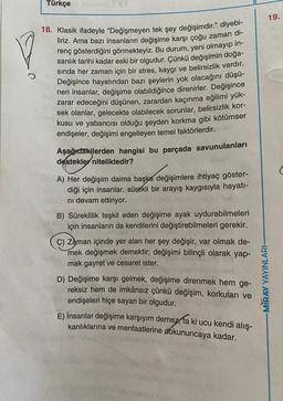 Türkçe
19.
18. Klasik ifadeyle "Değişmeyen tek şey değişimdir." diyebi-
liriz. Ama bazı insanların değişime karşı çoğu zaman di-
renç gösterdiğini görmekteyiz. Bu durum, yeni olmayıp in-
sanlık tarihi kadar eski bir olgudur. Çünkü değişimin doğa-
sında her zaman için bir stres, kaygı ve belirsizlik vardır.
Değişince hayatından bazı şeylerin yok olacağını düşü-
nen insanlar, değişime olabildiğince direnirler. Değişince
zarar edeceğini düşünen, zarardan kaçınma eğilimi yük-
sek olanlar, gelecekte olabilecek sorunlar, belirsizlik kor-
kusu ve yabancısı olduğu şeyden korkma gibi kötümser
endişeler, değişimi engelleyen temel faktörlerdir.
Aşağıdakilerden hangisi bu parçada savunulanları
destekler niteliktedir?
(
A) Her değişim daima başka değişimlere ihtiyaç göster-
diği için insanlar, sürekli bir arayış kaygısıyla hayatı-
ni devam ettiriyor.
B) Süreklilik teşkil eden değişime ayak uydurabilmeleri
için insanların da kendilerini değiştirebilmeleri gerekir.
c) Zaman içinde yer alan her şey değişir, var olmak de-
mek değişmek demektir; değişimi bilinçli olarak yap-
mak gayret ve cesaret ister.
D) Değişime karşı gelmek, değişime direnmek hem ge-
reksiz hem de imkânsız çünkü değişim, korkuları ve
endişeleri hiçe sayan bir olgudur.
E) İnsanlar değişime karşıyım demez,
kanlıklarına ve menfaatlerine dokununcaya kadar.
-MIRAY YAYINLARI-
ki ucu kendi alış-
