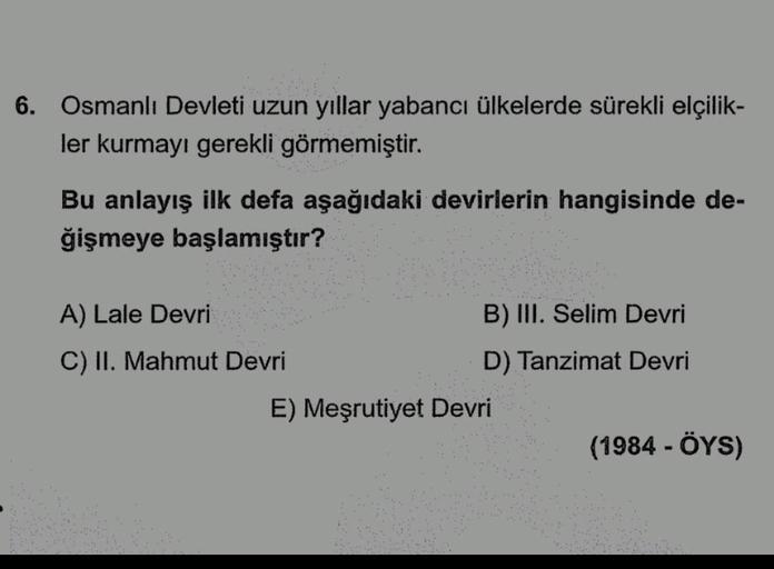 6. Osmanlı Devleti uzun yıllar yabancı ülkelerde sürekli elçilik-
ler kurmayı gerekli görmemiştir.
Bu anlayış ilk defa aşağıdaki devirlerin hangisinde de-
ğişmeye başlamıştır?
A) Lale Devri
B) III. Selim Devri
C) II. Mahmut Devri
D) Tanzimat Devri
E) Meşru