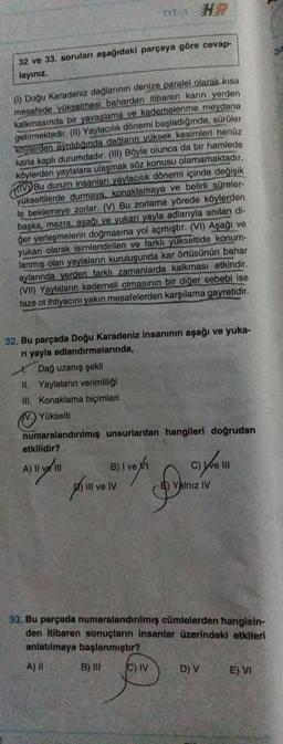 TYT-1
32 ve 33. soruları aşağıdaki parçaya göre cevap-
layınız
(1) Doğu Karadeniz dağlarının denize paralel olarak kısa
mesafede yükselmesi bahardan itibaren karın yerden
kalkmasında bir yavaşlama ve kademelenme meydana
getirmektedir. (11) Yaylacılık dönemi başladığında, sürüler
koylerden aynldiginda dağların vüksek kesimleri henüz
karla kaplı durumdadır. (III) Böyle olunca da bir hamlede
köylerden yaylalara ulaşmak söz konusu olamamaktadır.
CV Bu durum insanları yaylacılık dönemi içinde değişik
yükseltilerde durmaya, konaklamaya ve belirli süreler-
le beklemeye zorlar. (V) Bu zorlama yörede köylerden
başka, mezra, aşağı ve yukarı yayla adlarıyla anılan di-
ğer yerleşmelerin doğmasına yol açmıştır. (VI) Aşağı ve
yukarı olarak isimlendirilen ve farklı yükseltide konum-
lanmış olan yaylalanin kuruluşunda kar örtüsünün bahar
aylarında yerden farklı zamanlarda kalkması etkindir.
(VII) Yaylaların kademeli olmasının bir diğer sebebi ise
taze of ihtiyacını yakın mesafelerden karşılama gayretidir.
32. Bu parçada Doğu Karadeniz insanının aşağı ve yuka-
ri yayla adlandırmalarında,
*. Dağ uzanış şekli
II. Yaylaların verimliliği
III. Konaklama biçimleri
Yükselti
numaralandırılmış unsurlardan hangileri doğrudan
etkilidir?
Ayo
A) ll 11
B) I ve
B
po Velv
cym
III ve IV
Yalnız IV
gove
33. Bu parçada numaralandırılmış cümlelerden hangisin-
den itibaren sonuçların insanlar üzerindeki etkileri
anlatılmaya başlanmıştır?
A) 11 B) IN CV
D) V E) VI