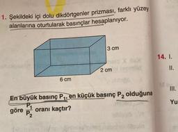 1. Şekildeki içi dolu dikdörtgenler prizması, farklı yüzey
alanlarına oturtularak basınçlar hesaplanıyor.
3 cm
14. I.
II.
2 cm
6 cm
M...
III.
En büyük basınç P1, en küçük basınç P, olduğuna
Yu
göre
oranı kaçtır?
P2
