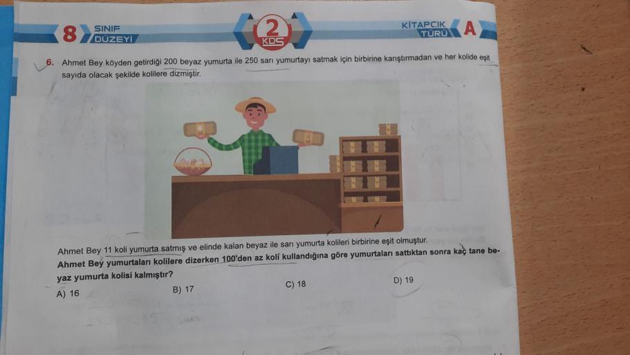 82
SINIF
DÜZEYİ
2
KİTAPCIK
TÜRÜ
A
KOS
6. Ahmet Bey köyden getirdiği 200 beyaz yumurta ile 250 sarı yumurtayı satmak için birbirine karıştırmadan ve her kolide esit
sayıda olacak şekilde kolilere dizmiştir.
Ahmet Bey 11 koli yumurta satmış ve elinde kalan b