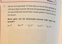 Deneme - 2
7.
Her bir koli içerisinde 12 tane kutu ve her bir kutu içerisinde de
128 tane bilye bulunan 36 tane koli içerisindeki bilyeler, her biri
nin içerisinde eşit sayıda bilye olacak şekilde 27 tane kavanoza
konuluyor.
Buna göre, her bir kavanozda bulunan bilye sayısı kaç
tanedir?
C) 211
D) 212
A) 29
B) 210
E) 213
