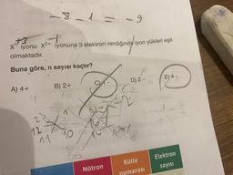 8
iyonuna 3 elektron verdiğinde iyon yükleri eşit
iyonu X2+
olmaktadır.
Buna göre, n sayısı kaçtır?
E) 4-
o
D) 2 -
B) 2+
SINO
A) 4+
4
e
32
23
the
12
11
10
A do -
Elektron
Kütle
Nötron
sayısı
numarası