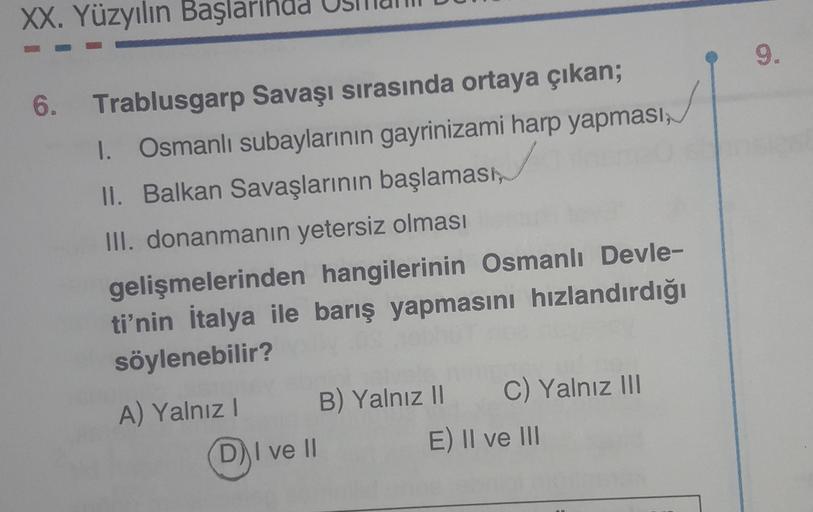 XX. Yüzyılın Başlarinad
9.
6. Trablusgarp Savaşı sırasında ortaya çıkan;
1. Osmanlı subaylarının gayrinizami harp yapması;
II. Balkan Savaşlarının başlaması,
III. donanmanın yetersiz olması
gelişmelerinden hangilerinin Osmanlı Devle-
ti'nin İtalya ile barı