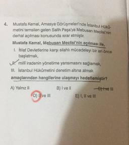 4.
Mustafa Kemal, Amasya Görüşmeleri'nde İstanbul Hüko-
metini temsilen gelen Salih Paşa'ya Mebusan Meclisi'nin
derhal açılması konusunda israr etmiştir.
Mustafa Kemal, Mebusan Meclisi'nin açılması ile,
1. İtilaf Devletlerine karşı silahlı mücadeleyi bir an önce
başlatmak,
W milli iradenin yönetime yansımasını sağlamak,
I. İstanbul Hükûmetini denetim altına almak
amaçlarından hangilerine ulaşmayı hedeflemiştir?
un
A) Yalnız Il
B) I ve II
tve IUI
D) Il ve III
E) I, II ve III
