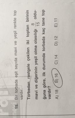 ne 15.
Bir torbada eşit sayıda mavi ve yeşil renkte top
vardır.
Torbadan rastgele çekilen iki toptan birinin
8
mavi ve diğerinin yeşil olma olasılığı oldu-
15
ğuna göre, ilk durumda torbada kaç tane top
vardır?
A) 18
B) 16
C) 14
D) 12
E) 11
