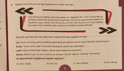 8. Aşağıda Türk Dil Kurumu ile ilgili bilgilendirici bir metin verilmiştir.
<
ar
I
Türk Dil Kurumu teşkilat yapısında yapılan son değişiklik 02.11.2011 yılında 664 sa-
yılı Kanun Hükmünde Kararname ile yapılmıştır. Söz konusu kararname ile Atatürk'ün
vasiyetine uygun olarak Türk Dil Kurumu ve Türk Tarih Kurumu'nun tüzel kişilikleri
korunarak mali menfaatler saklı tutulmuş ve kendilerine tahsis edilmiştir.
P
>>
Metindeki yazımlarla ilgili bazı öğrencilerin değerlendirmeleri aşağıda verilmiştir:
a-
inci: Kurum ve kuruluş adına kısaltılma yapılmadığı için gelecek olan ek kesme işaretiyle ayrılmamalıydı.
Kuzey: "Hane, name, zade" ile kurulan herhangi bir sözcük ayrı yazılmalıydı.
Ladin: "Kanun Hükmünde" derken -nde eki kesme işareti ile ayrılmalıydı.
Berkay: Belirli bir gün, ay ve yıl verilmiş ise ardından "yılında" değil de "tarihinde" meliydi.
Bu öğrencilerden hangilerinin tespitleri doğrudur?
A) Ladin, Kuzey
B) Yaliz inci
C) Yalnız Berkay
D) İnci, Berkay
3
