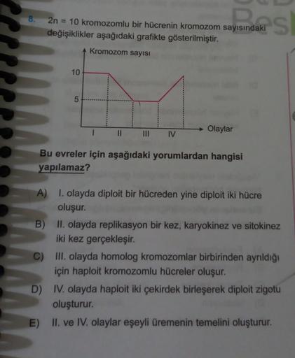 8.
2n = 10 kromozomlu bir hücrenin kromozom sayısındaki
değişiklikler aşağıdaki grafikte gösterilmiştir.
namas
Kromozom sayısı
10
→ Olaylar
II
III
IV
Bu evreler için aşağıdaki yorumlardan hangisi
yapılamaz?
A) I. olayda diploit bir hücreden yine diploit ik