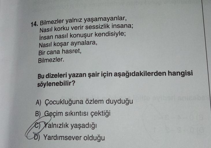 14. Bilmezler yalnız yaşamayanlar,
Nasıl korku verir sessizlik insana;
İnsan nasıl konuşur kendisiyle;
Nasıl koşar aynalara,
Bir cana hasret,
Bilmezler.
Bu dizeleri yazan şair için aşağıdakilerden hangisi
söylenebilir?
A) Çocukluğuna özlem duyduğu
B) Geçim