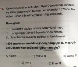 11. Osmanlı Devleti'nde II. Meşrutiyet Dönemi'nde birtakım
yenilikler yaşanmıştır. Bunların en önemlisi 1876'da ilan
edilen Kanun-i Esasi'de yapılan değişikliklerdir.
Buna göre;
1. hükümetin padişaha karşı sorumlu olması,
II. padişahlığın Osmanlı hanedanında olması,
III. Ayan Meclisi üyelerini padişahın belirlemesi
1876 anayasasi maddelerinden hangileri II. Meşruti-
yet Dönemi'nde değişime uğramamıştır?
A) Yalnız!
B) Yalnız II
C) Yalnız III
D) I ve II
E) II ve III