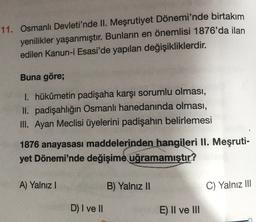 11. Osmanlı Devleti'nde II. Meşrutiyet Dönemi'nde birtakım
yenilikler yaşanmıştır. Bunların en önemlisi 1876'da ilan
edilen Kanun-i Esasi'de yapılan değişikliklerdir.
Buna göre;
1. hükümetin padişaha karşı sorumlu olması,
II. padişahlığın Osmanlı hanedanında olması,
III. Ayan Meclisi üyelerini padişahın belirlemesi
1876 anayasasi maddelerinden hangileri II. Meşruti-
yet Dönemi'nde değişime uğramamıştır?
A) Yalnız!
B) Yalnız II
C) Yalnız III
D) I ve II
E) II ve III
