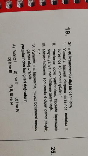 19.
25.
2n = 46 kromozomlu dişi bir canlı için,
1. Yumurta hücresi oluşumu sırasında metafaz 11
evresinde 46 kromatit gözlenir.
HI. Yaralanan doku yenilenirken, hücrede kromozom
sayısı yarıya inen bölünme gerçekleşir.
INI. Mayoz bölünme sonucunda 4 olgun g