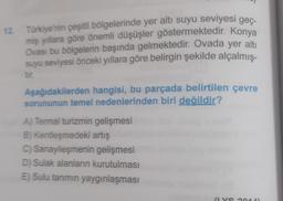 12. Türkiye'nin çeşitli bölgelerinde yer altı suyu seviyesi geç-
miş yıllara göre önemli düşüşler göstermektedir. Konya
Ovası bu bölgelerin başında gelmektedir. Ovada yer alti
suyu seviyesi önceki yıllara göre belirgin şekilde alçalmış-
tir.
Aşağıdakilerden hangisi, bu parçada belirtilen çevre
sorununun temel nedenlerinden biri değildir?
A) Termal turizmin gelişmesi
B) Kentleşmedeki artış
C) Sanayileşmenin gelişmesi
D) Sulak alanların kurutulması
E) Sulu tanmin yaygınlaşması
vo