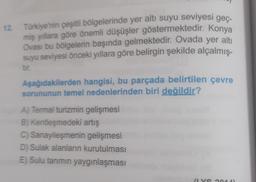 12. Türkiye'nin çeşitli bölgelerinde yer altı suyu seviyesi geç-
miş yıllara göre önemli düşüşler göstermektedir. Konya
Ovası bu bölgelerin başında gelmektedir. Ovada yer alti
suyu seviyesi önceki yıllara göre belirgin şekilde alçalmış-
tir.
Aşağıdakilerden hangisi, bu parçada belirtilen çevre
sorununun temel nedenlerinden biri değildir?
A) Termal turizmin gelişmesi
B) Kentleşmedeki artış
C) Sanayileşmenin gelişmesi
D) Sulak alanların kurutulması
E) Sulu tanmin yaygınlaşması
vo
