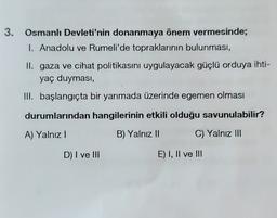 3.
Osmanlı Devleti'nin donanmaya önem vermesinde;
1. Anadolu ve Rumeli'de topraklarının bulunması,
II. gaza ve cihat politikasını uygulayacak güçlü orduya ihti-
yaç duyması,
III. başlangıçta bir yarımada üzerinde egemen olması
durumlarından hangilerinin etkili olduğu savunulabilir?
A) Yalnız!
B) Yalnız II
C) Yalnız III
D) I ve III
E) I, II ve III