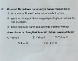 3.
Osmanlı Devleti'nin donanmaya önem vermesinde;
1. Anadolu ve Rumeli'de topraklarının bulunması,
II. gaza ve cihat politikasını uygulayacak güçlü orduya ihti-
yaç duyması,
III. başlangıçta bir yarımada üzerinde egemen olması
durumlarından hangilerinin etkili olduğu savunulabilir?
A) Yalnız!
B) Yalnız II
C) Yalnız III
D) I ve III
E) I, II ve III
