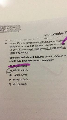 ENEME 4
Kronometre T
5.
Orhan Pamuk, romanlarında düşündüğü ve inandığı
gibi yapar; uzun ve ağır cümleleri okuyanı biraz yorar
ve şaşırtır, okuyucu cümlede yüklemi olması gereken
yerde boşuna arar.
Bu cümledeki altı çizili bölümle anlatılmak istenen
cümle