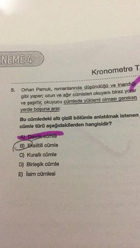 ENEME 4
Kronometre T
5.
Orhan Pamuk, romanlarında düşündüğü ve inandığı
gibi yapar; uzun ve ağır cümleleri okuyanı biraz yorar
ve şaşırtır, okuyucu cümlede yüklemi olması gereken
yerde boşuna arar.
Bu cümledeki altı çizili bölümle anlatılmak istenen
cümle 