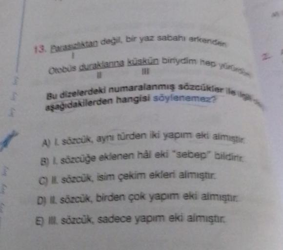 13. Parastan degil, bir yaz sabahı erkender
#2
Otobus duraklanna küskün biriydim her yürns
Bu dizelerdeki numaralanmış sözcükler ile il
aşağıdakilerden hangisi söylenemez
A) I sozcuk, aynı türden iki yapım eki almistir
B) L sözcüğe eklenen hâl eki "sebep" 