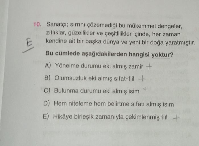 al
10. Sanatçı; sırrını çözemediği bu mükemmel dengeler,
zitliklar, güzellikler ve çeşitlilikler içinde, her zaman
kendine ait bir başka dünya ve yeni bir doğa yaratmıştır.
Bu cümlede aşağıdakilerden hangisi yoktur?
A) Yönelme durumu eki almış zamir +
B) O