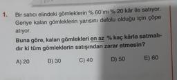 1.
Bir satıcı elindeki gömleklerin % 60'ını % 20 kâr ile satıyor.
Geriye kalan gömleklerin yarısını defolu olduğu için çöpe
atiyor.
Buna göre, kalan gömlekleri en az % kaç kârla satmali-
dır ki tüm gömleklerin satışından zarar etmesin?
A) 20
B) 30
C) 40
E) 60
D) 50