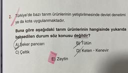 2. Türkiye'de bazı tarım ürünlerinin yetiştirilmesinde devlet denetimi
ya da kota uygulanmaktadır.
Buna göre aşağıdaki tarım ürünlerinin hangisinde yukarıda
bahsedilen durum söz konusu değildir?
A) Seker pancari
BYTütün
C) Çeltik
Dy Keten - Kenevir
E) Zeytin
