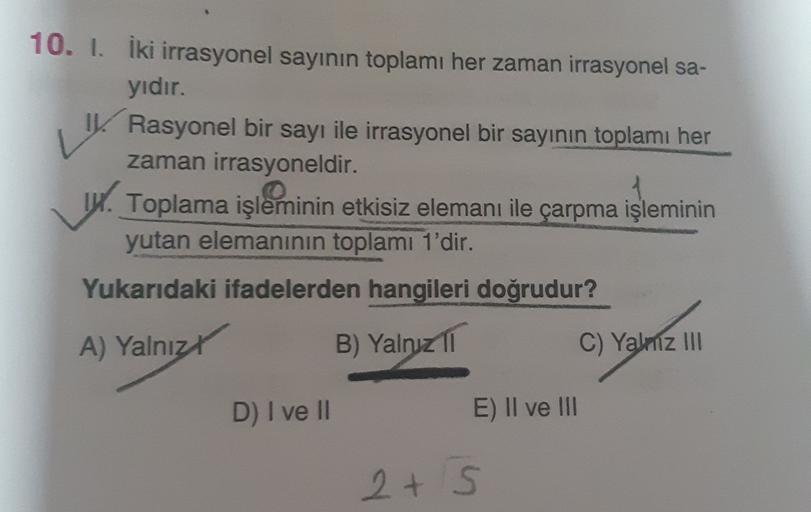 V
10. I. İki irrasyonel sayının toplamı her zaman irrasyonel sa-
yıdır.
Rasyonel bir sayı ile irrasyonel bir sayının toplamı her
zaman irrasyoneldir.
14. Toplama işleminin etkisiz elemanı ile çarpma işleminin
yutan elemanının toplamı 1'dir.
Yukarıdaki ifad