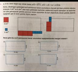 4. a, b ve c birer doğal sayı olmak üzere; a/b = tab, ab + c/o = (a + c) b'dir.
Esma, dikdörtgen şeklindeki sınıf panosunun kenar uzunluklarını ölçmek için birer yüzünün alanları
sırasıyla 2 dm² ve 8 dm2 olan kare şeklindeki kartonları aralarında boşluk kalmadan ve kartonlar
üst üste gelmeyecek şekilde panonun kenar uzunlukları ile aynı doğrultuda olacak şekilde dizerek
aşağıdaki gibi iki farklı şekilde ölçüm yapıyor.
8 dm2
2 dm2
Buna göre bu sinif panosunun kenar uzunlukları aşağıdakilerden hangisi olabilir?
A)
B)
wp 8
7 dm
14 dm
15 dm
D)
8 dm
8 dm
14 dm
12 dm