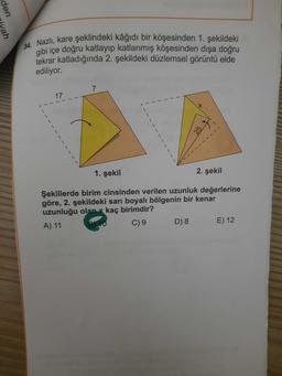 den
vah
34. Nazlı, kare şeklindeki kâğıdı bir köşesinden 1. şekildeki
gibi içe doğru katlayıp katlanmış köşesinden dışa doğru
tekrar katladığında 2. şekildeki düzlemsel görüntü elde
ediliyor.
7
17
257
1. şekil
2. şekil
Şekillerde birim cinsinden verilen uzunluk değerlerine
göre, 2. şekildeki sarı boyalı bölgenin bir kenar
uzunluğu olan x kaç birimdir?
A) 11
C) 9
D) 8
E) 12
