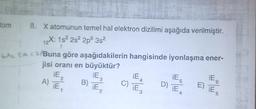 12
tom 8. Xatomunun temel hal elektron dizilimi aşağıda verilmiştir.
X: 152 2s 2p 3s
GAL SA C. Buna göre aşağıdakilerin hangisinde iyonlaşma ener-
jisi oranı en büyüktür?
iE
iE
iE
A)
B)
E)
, iE
IE,
iE
iE
iE
ES
2
3
C) iEs
6
D)
2