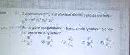 12
tom 8. Xatomunun temel hal elektron dizilimi aşağıda verilmiştir.
X: 152 2s 2p 3s
GAL SA C. Buna göre aşağıdakilerin hangisinde iyonlaşma ener-
jisi oranı en büyüktür?
iE
iE
iE
A)
B)
E)
, iE
IE,
iE
iE
iE
ES
2
3
C) iEs
6
D)
2
