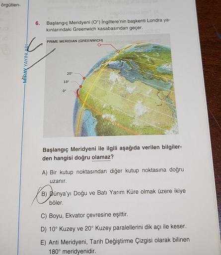 örgütlen-
6.
Başlangıç Meridyeni (0°) İngiltere'nin başkenti Londra ya-
kınlarındaki Greenwich kasabasından geçer.
PRIME MERIDIAN (GREENWICH)
MIRAY YAYINLARI
20°
10°
0°
Başlangıç Meridyeni ile ilgili aşağıda verilen bilgiler-
den hangisi doğru olamaz?
A) B