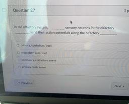 Question 27
1 p
in the olfactory system,
sensory neurons in the olfactory
send their action potentials along the olfactory
primary, epithelium, tract
O secondary, bulb, tract
secondary, epithelium, nerve
O primary, bulb, nerve
< Previous
Next →